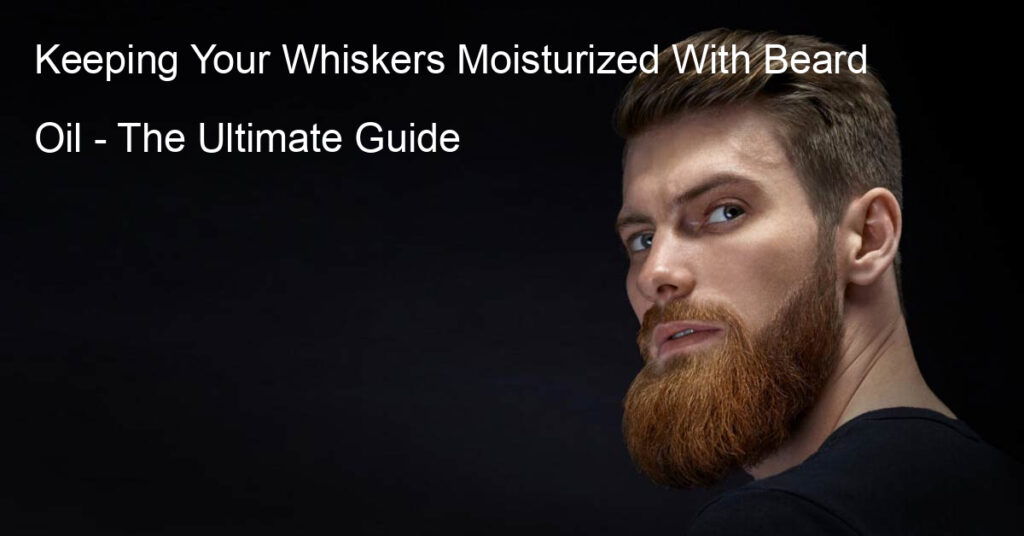 Keeping Your Whiskers Moisturized With Beard Oil - The Ultimate Guide
